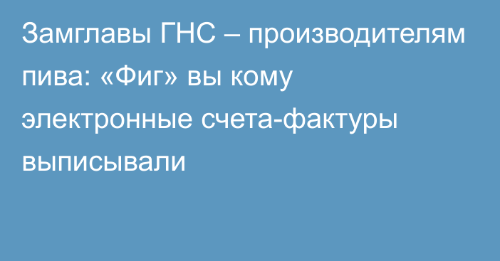 Замглавы ГНС – производителям пива: «Фиг» вы кому электронные счета-фактуры выписывали