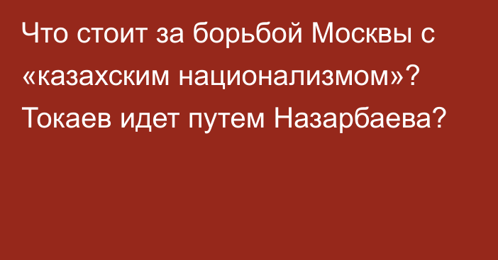 Что стоит за борьбой Москвы с «казахским национализмом»? Токаев идет путем Назарбаева?