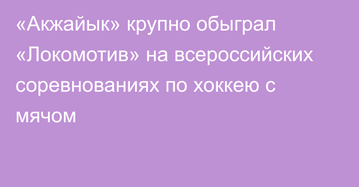 «Акжайык» крупно обыграл «Локомотив» на всероссийских соревнованиях по хоккею с мячом