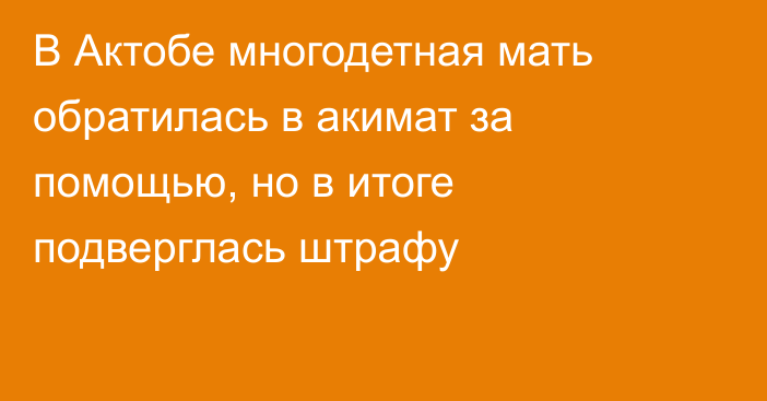 В Актобе многодетная мать обратилась в акимат за помощью, но в итоге подверглась штрафу