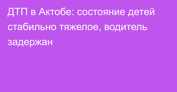 ДТП в Актобе: состояние детей стабильно тяжелое, водитель задержан