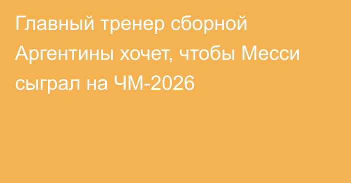 Главный тренер сборной Аргентины хочет, чтобы Месси сыграл на ЧМ-2026