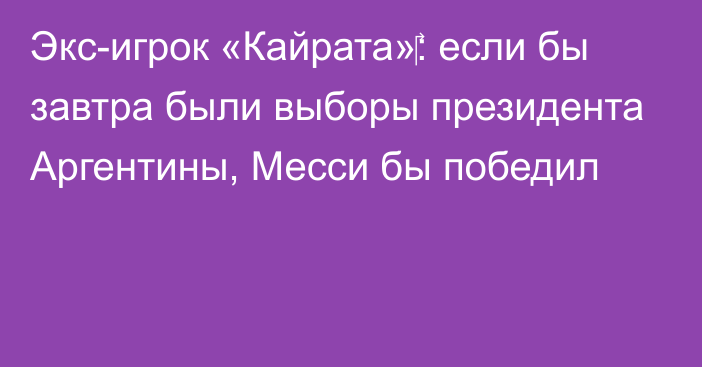 Экс-игрок «Кайрата»‎: если бы завтра были выборы президента Аргентины, Месси бы победил