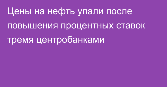 Цены на нефть упали после повышения процентных ставок тремя центробанками