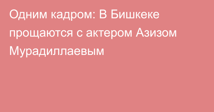 Одним кадром: В Бишкеке прощаются с актером Азизом Мурадиллаевым