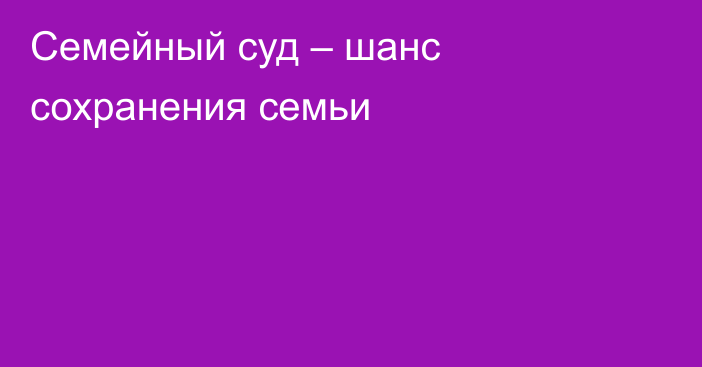 Семейный суд – шанс сохранения семьи