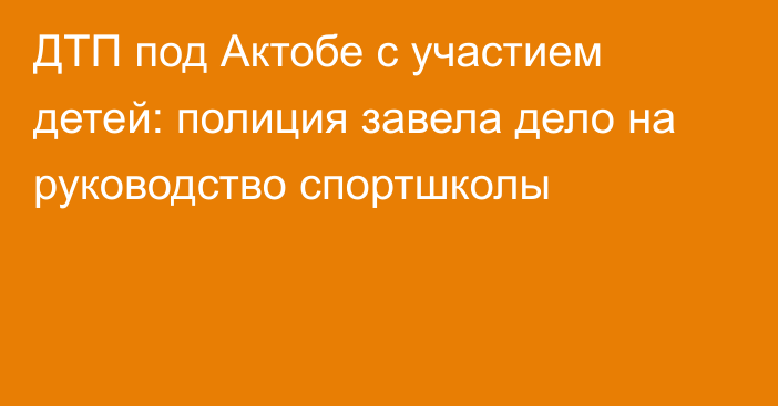 ДТП под Актобе с участием детей: полиция завела дело на руководство спортшколы