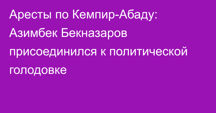 Аресты по Кемпир-Абаду: Азимбек Бекназаров присоединился к политической голодовке