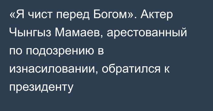 «Я чист перед Богом». Актер Чынгыз Мамаев, арестованный по подозрению в изнасиловании, обратился к президенту