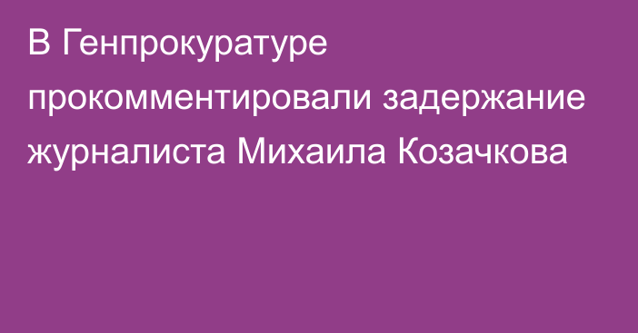 В Генпрокуратуре прокомментировали задержание журналиста Михаила Козачкова