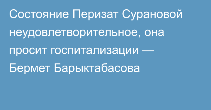 Состояние Перизат Сурановой неудовлетворительное, она просит госпитализации — Бермет Барыктабасова