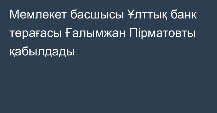 Мемлекет басшысы Ұлттық банк төрағасы Ғалымжан Пірматовты қабылдады