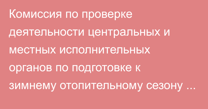 Комиссия по проверке деятельности центральных и местных исполнительных органов по подготовке к зимнему отопительному сезону завершила свою работу