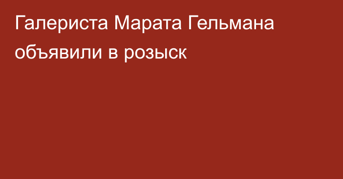 Галериста Марата Гельмана объявили в розыск