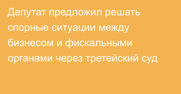 Депутат предложил решать спорные ситуации между бизнесом и фискальными органами через третейский суд