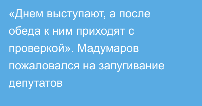 «Днем выступают, а после обеда к ним приходят с проверкой». Мадумаров пожаловался на запугивание депутатов