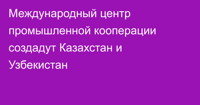 Международный центр промышленной кооперации создадут Казахстан и Узбекистан