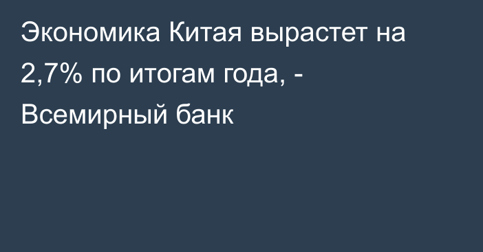 Экономика Китая вырастет на 2,7% по итогам года, - Всемирный банк