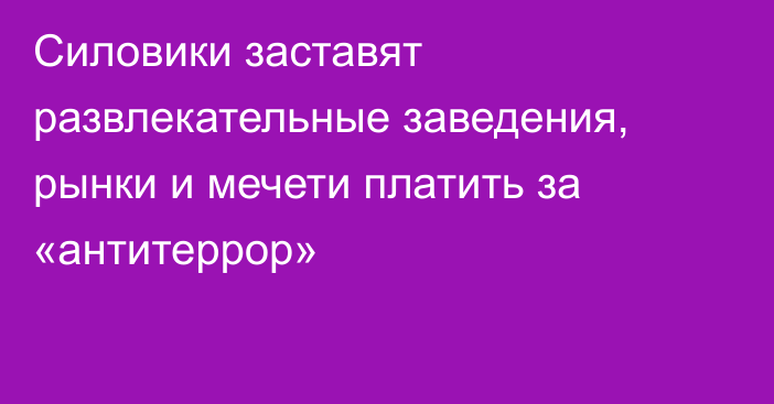 Силовики заставят развлекательные заведения, рынки и мечети платить за «антитеррор»