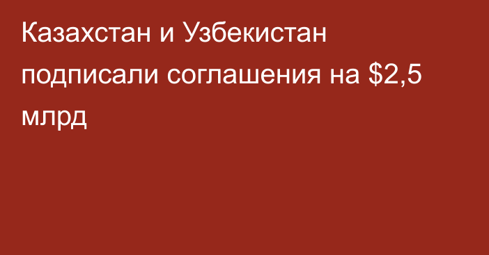 Казахстан и Узбекистан подписали соглашения на $2,5 млрд