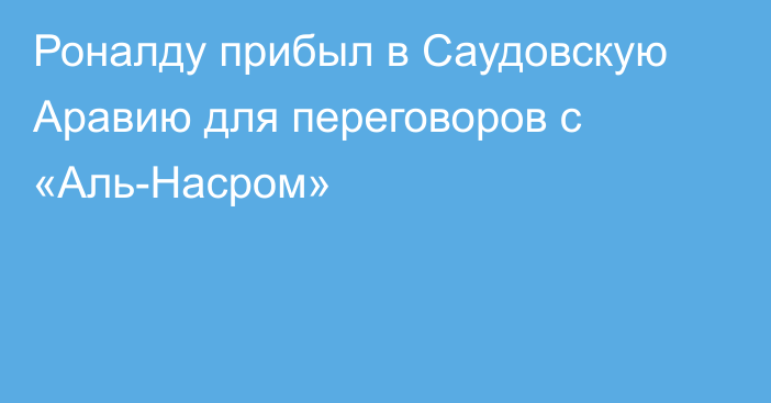 Роналду прибыл в Саудовскую Аравию для переговоров с «Аль-Насром»