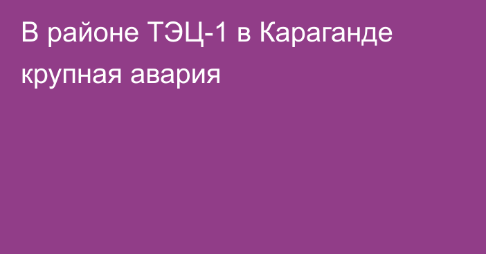 В районе ТЭЦ-1 в Караганде крупная авария