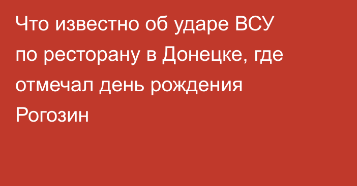 Что известно об ударе ВСУ по ресторану в Донецке, где отмечал день рождения Рогозин