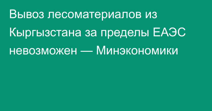 Вывоз лесоматериалов из Кыргызстана за пределы ЕАЭС невозможен — Минэкономики