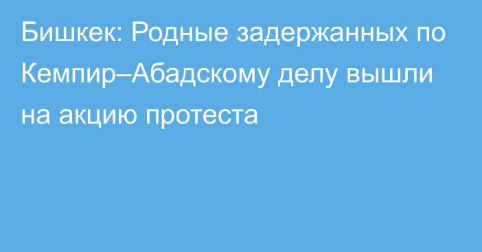 Бишкек: Родные задержанных по Кемпир–Абадскому делу вышли на акцию протеста