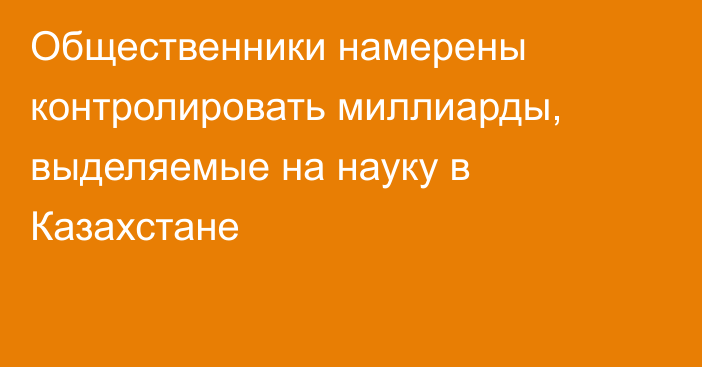 Общественники намерены контролировать миллиарды, выделяемые на науку в Казахстане