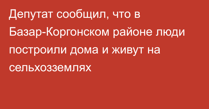 Депутат сообщил, что в Базар-Коргонском районе люди построили дома и живут на сельхозземлях