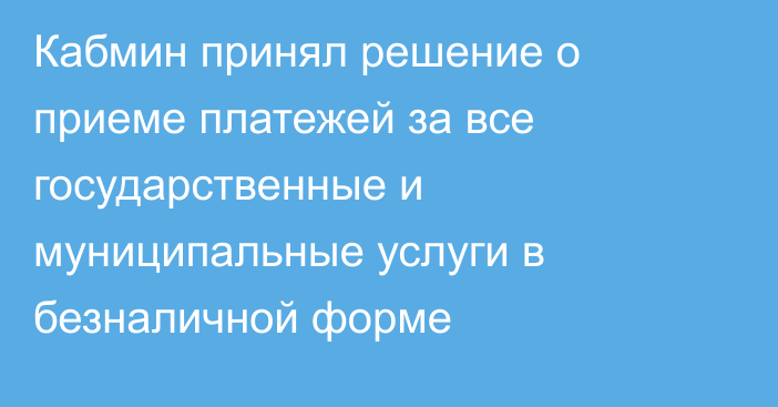 Кабмин принял решение о приеме платежей за все государственные и муниципальные услуги в безналичной форме