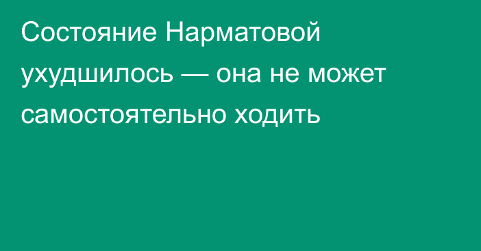 Состояние Нарматовой ухудшилось — она не может самостоятельно ходить