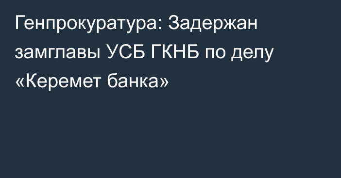 Генпрокуратура: Задержан замглавы УСБ ГКНБ по делу «Керемет банка»