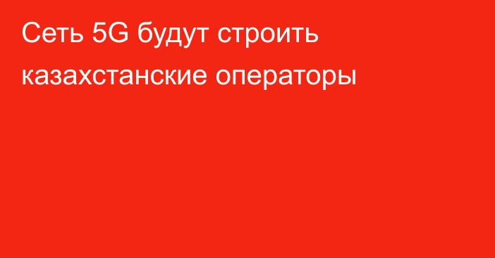 Сеть 5G будут строить казахстанские операторы