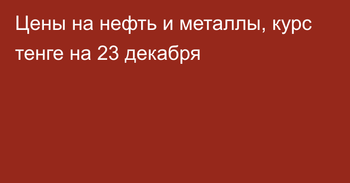 Цены на нефть и металлы, курс тенге на 23 декабря