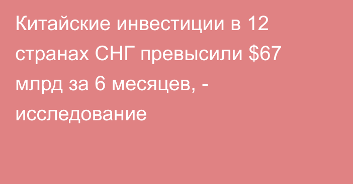 Китайские инвестиции в 12 странах СНГ превысили $67 млрд за 6 месяцев, - исследование