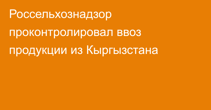 Россельхознадзор проконтролировал ввоз продукции из Кыргызстана