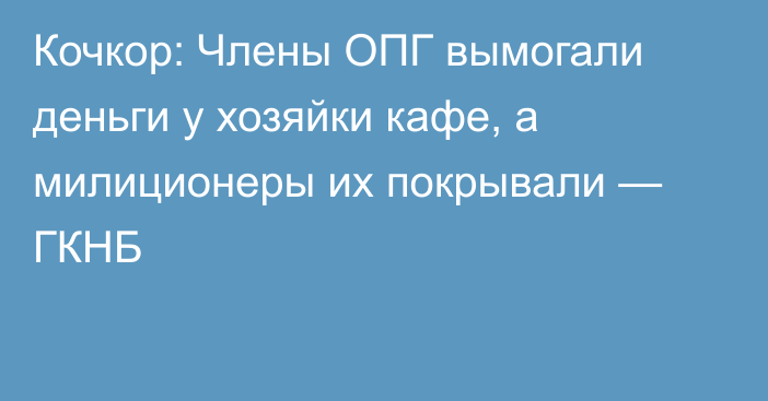 Кочкор: Члены ОПГ вымогали деньги у хозяйки кафе, а милиционеры их покрывали — ГКНБ