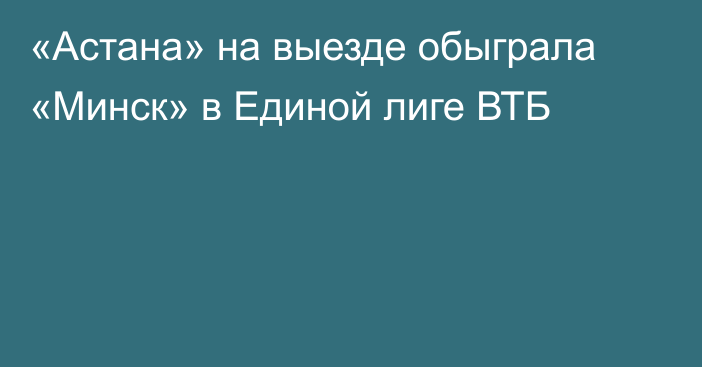 «Астана» на выезде обыграла «Минск» в Единой лиге ВТБ