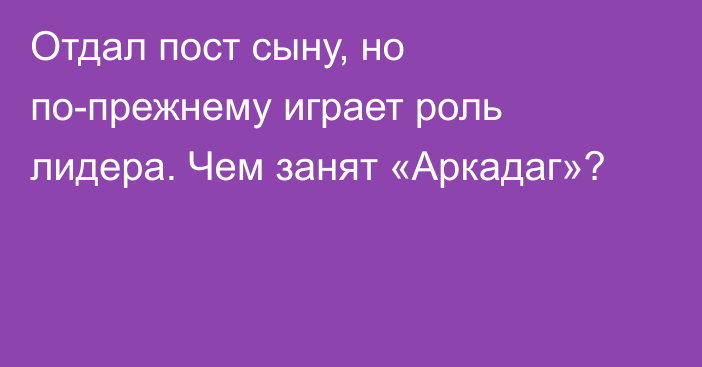 Отдал пост сыну, но по-прежнему играет роль лидера. Чем занят «Аркадаг»?  