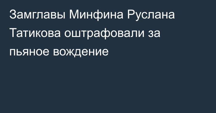 Замглавы Минфина Руслана Татикова оштрафовали за пьяное вождение