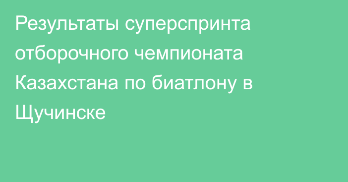 Результаты суперспринта отборочного чемпионата Казахстана по биатлону в Щучинске