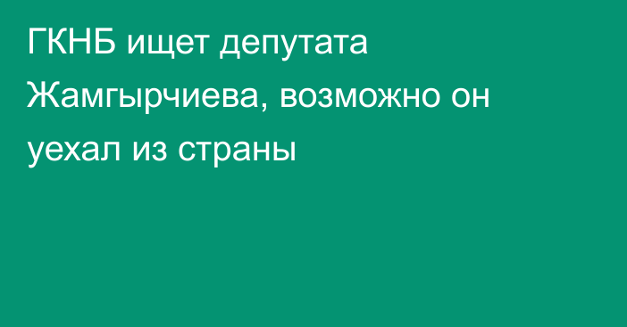 ГКНБ ищет депутата Жамгырчиева, возможно он уехал из страны