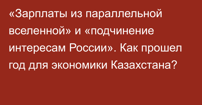 «Зарплаты из параллельной вселенной» и «подчинение интересам России». Как прошел год для экономики Казахстана?