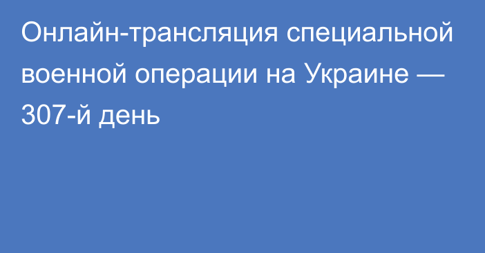 Онлайн-трансляция специальной военной операции на Украине — 307-й день