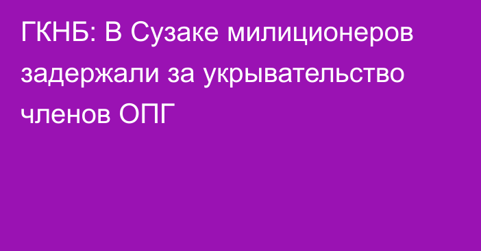 ГКНБ: В Сузаке милиционеров задержали за укрывательство членов ОПГ