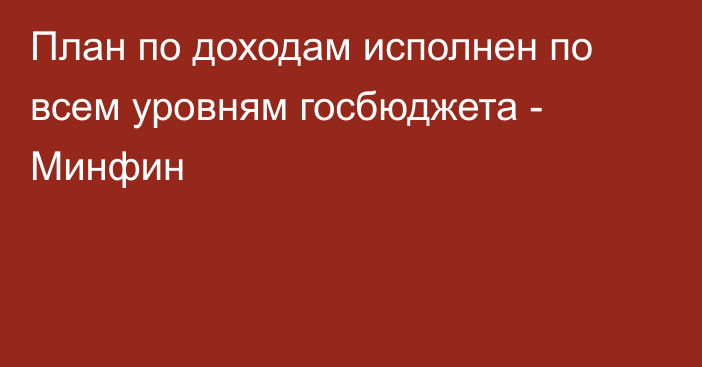 План по доходам исполнен по всем уровням госбюджета - Минфин