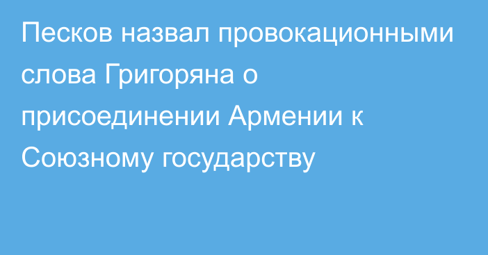 Песков назвал провокационными слова Григоряна о присоединении Армении к Союзному государству