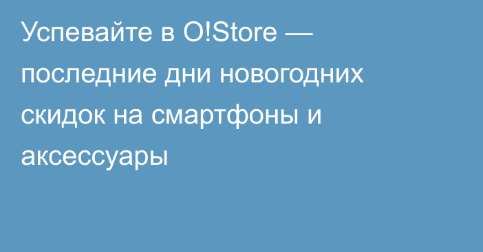 Успевайте в O!Store — последние дни новогодних скидок на смартфоны и аксессуары